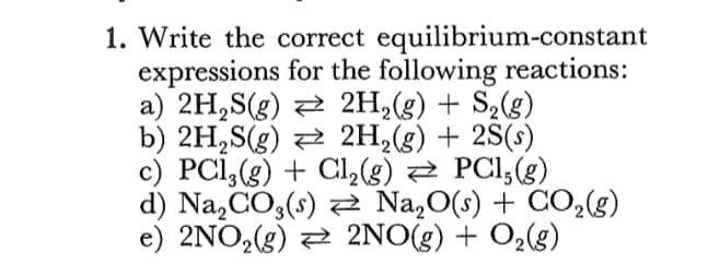 1. Write the correct equilibrium-constant
expressions for the following reactions:
a) 2H,S(g) 2 2H,(g) + S2(g)
b) 2H,S(g) 2 2H,(g) + 2S(s)
c) PCI,(g) + Cl2(g) 2 PCI;(g).
d) Na,CO3(s) 2 Na,O(s) + CO,(g)
e) 2NO,(g) 2 2NO(g) + O2(g)
