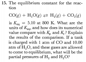 15. The equilibrium constant for the reac-
tion
CO(g) + H,O(g) 2 H,(g) + CO,(g)
is Keg = 5.10 at 800 K. What are the
units of Kegy and how does its numerical
value compare with K, and K.? Explain
the results of the comparison. If a tank
is charged with 1 atm of CO and 10.00
atm of H,O, and these gases are allowed
to come to equilibrium, what will be the
partial pressures of H, and H,O?
