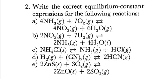 2. Write the correct equilibrium-constant
expressions for the following reactions:
a) 4NH;(g) + 702(g) 2
4NO,(g) + 6H,O(g)
b) 2NO2(g) + 7H2(g) Z
2NH,(g) + 4H,0(1)
c) NH,CI(s) 2 NH,(g) + HCl(g)
d) H,(g) + (CN)2(g) 2 2HCN(g)
e) 2ZnS(s) + 302(g) 2
2ZnO(s) + 2SO2(g)
-3
