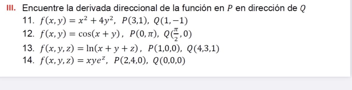 III. Encuentre la derivada direccional de la función en P en dirección de Q
11. f(x,y) = x² + 4y², P(3,1), Q(1,-1)
12. f(x, y) = cos(x + y), P(0,1), QG,0)
13. f(x, y, z) = ln(x + y + z), P(1,0,0), Q(4,3,1)
14. f(x,y, z) = xye², P(2,4,0), Q(0,0,0)
