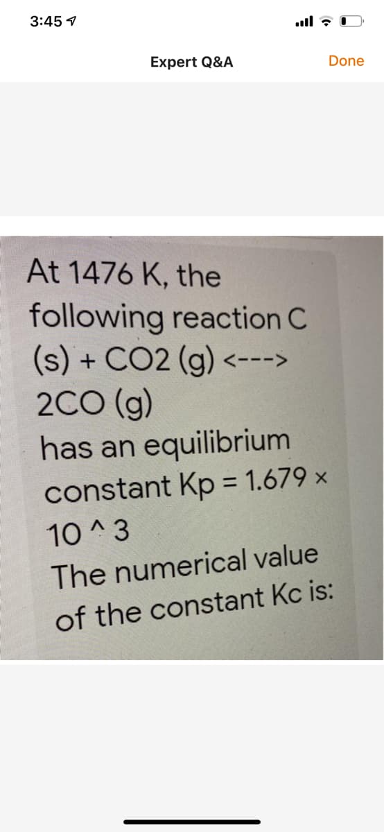 3:45 1
Expert Q&A
Done
At 1476 K, the
following reaction C
(s) + CO2 (g) <--->
2CO (g)
has an equilibrium
constant Kp = 1.679 ×
10 ^3
The numerical value
of the constant Kc is:
