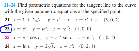 21-24 Find parametric equations for the tangent line to the curve
with the given parametric equations at the specified point.
21. x = 1 + 2 /t, y=t³ – t, z = t³ + t; (3,0, 2)
22. x = e', y = te', z = te"; (1,0, 0)
23. x = e cos t, y = e sin t, z = e'; (1,0, 1)
24. x = In t, y = 2\t, z = t²: (0, 2. 1)
