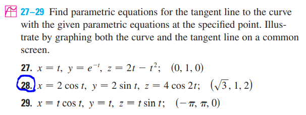 A 27-29 Find parametric equations for the tangent line to the curve
with the given parametric equations at the specified point. Illus-
trate by graphing both the curve and the tangent line on a common
screen.
27. x = t, y = e, z = 2t – t²; (0, 1, 0)
(28.x = 2 cos t, y = 2 sin t, z = 4 cos 2t; (V3, 1, 2)
29. x = t cos t, y = t, z = t sin t; (-m, 7, 0)
