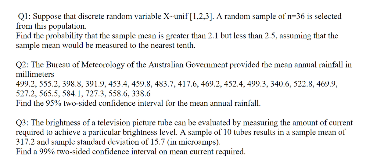 Q1: Suppose that discrete random variable X~unif [1,2,3]. A random sample of n=36 is selected
from this population.
Find the probability that the sample mean is greater than 2.1 but less than 2.5, assuming that the
sample mean would be measured to the nearest tenth.
Q2: The Bureau of Meteorology of the Australian Government provided the mean annual rainfall in
millimeters
499.2, 555.2, 398.8, 391.9, 453.4, 459.8, 483.7, 417.6, 469.2, 452.4, 499.3, 340.6, 522.8, 469.9,
527.2, 565.5, 584.1, 727.3, 558.6, 338.6
Find the 95% two-sided confidence interval for the mean annual rainfall.
Q3: The brightness of a television picture tube can be evaluated by measuring the amount of current
required to achieve a particular brightness level. A sample of 10 tubes results in a sample mean of
317.2 and sample standard deviation of 15.7 (in microamps).
Find a 99% two-sided confidence interval on mean current required.
