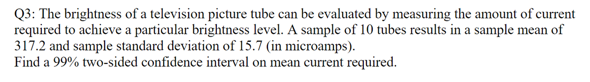 Q3: The brightness of a television picture tube can be evaluated by measuring the amount of current
required to achieve a particular brightness level. A sample of 10 tubes results in a sample mean of
317.2 and sample standard deviation of 15.7 (in microamps).
Find a 99% two-sided confidence interval on mean current required.
