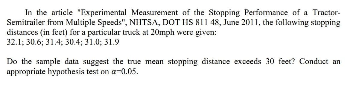 In the article "Experimental Measurement of the Stopping Performance of a Tractor-
Semitrailer from Multiple Speeds", NHTSA, DOT HS 811 48, June 2011, the following stopping
distances (in feet) for a particular truck at 20mph were given:
32.1; 30.6; 31.4; 30.4; 31.0; 31.9
Do the sample data suggest the true mean stopping distance exceeds 30 feet? Conduct an
appropriate hypothesis test on a=0.05.