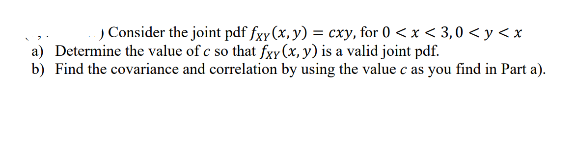 ) Consider the joint pdf fxy (x, y)
= cxy, for 0 < x < 3,0 < y < x
a) Determine the value of c so that fxy (x, y) is a valid joint pdf.
b) Find the covariance and correlation by using the value c as you find in Part a).
