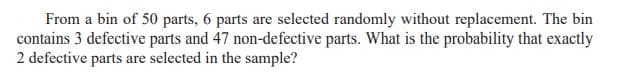 From a bin of 50 parts, 6 parts are selected randomly without replacement. The bin
contains 3 defective parts and 47 non-defective parts. What is the probability that exactly
2 defective parts are selected in the sample?