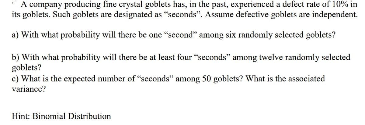 A company producing fine crystal goblets has, in the past, experienced a defect rate of 10% in
its goblets. Such goblets are designated as "seconds". Assume defective goblets are independent.
a) With what probability will there be one "second" among six randomly selected goblets?
b) with what probability will there be at least four "seconds" among twelve randomly selected
goblets?
c) What is the expected number of "seconds" among 50 goblets? What is the associated
variance?
Hint: Binomial Distribution