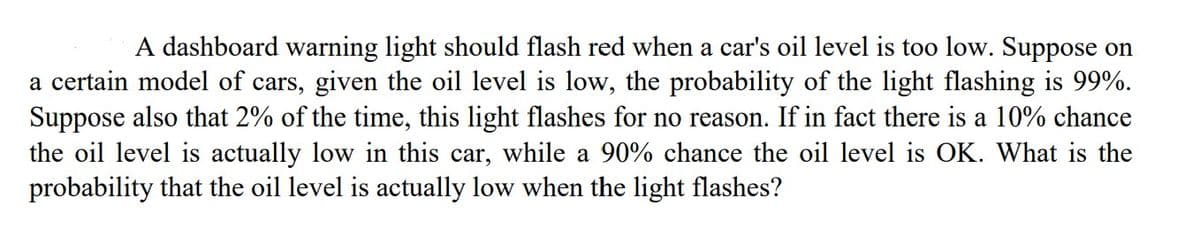 A dashboard warning light should flash red when a car's oil level is too low. Suppose on
a certain model of cars, given the oil level is low, the probability of the light flashing is 99%.
Suppose also that 2% of the time, this light flashes for no reason. If in fact there is a 10% chance
the oil level is actually low in this car, while a 90% chance the oil level is OK. What is the
probability that the oil level is actually low when the light flashes?