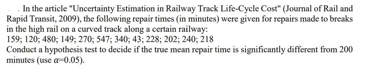 In the article "Uncertainty Estimation in Railway Track Life-Cycle Cost" (Journal of Rail and
Rapid Transit, 2009), the following repair times (in minutes) were given for repairs made to breaks
in the high rail on a curved track along a certain railway:
159; 120; 480; 149; 270; 547; 340; 43; 228; 202; 240; 218
Conduct a hypothesis test to decide if the true mean repair time is significantly different from 200
minutes (use α=0.05).