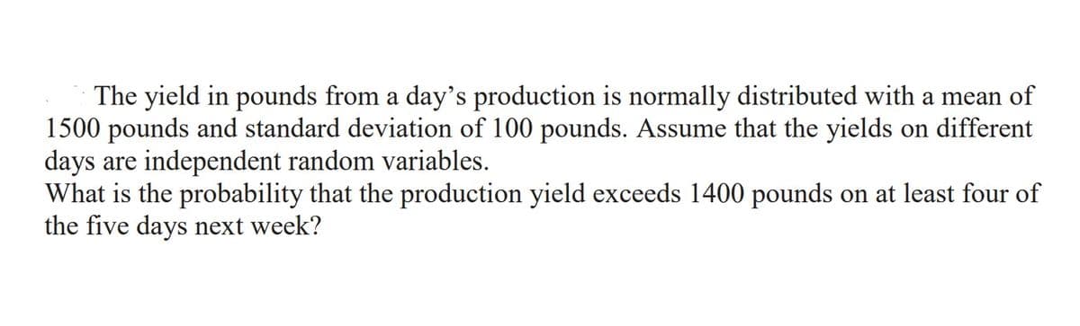 The yield in pounds from a day's production is normally distributed with a mean of
1500 pounds and standard deviation of 100 pounds. Assume that the yields on different
days are independent random variables.
What is the probability that the production yield exceeds 1400 pounds on at least four of
the five days next week?