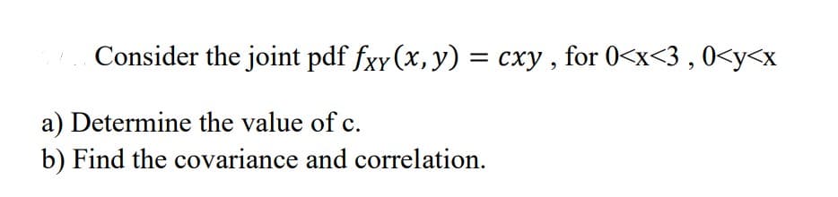 Consider the joint pdf fxy(x, y) = cxy, for 0<x<3, 0<y<x
a) Determine the value of c.
b) Find the covariance and correlation.