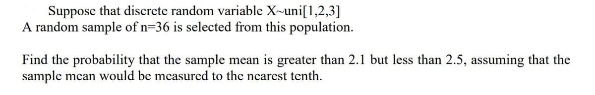 Suppose that discrete random variable X~uni[1,2,3]
A random sample of n=36 is selected from this population.
Find the probability that the sample mean is greater than 2.1 but less than 2.5, assuming that the
sample mean would be measured to the nearest tenth.