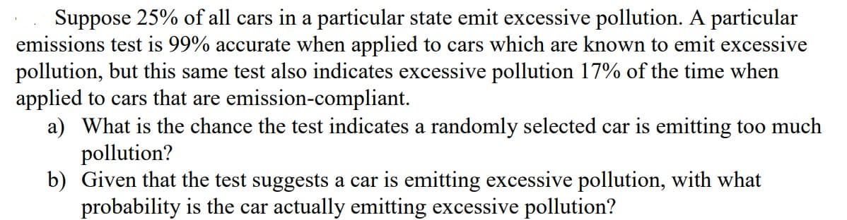 Suppose 25% of all cars in a particular state emit excessive pollution. A particular
emissions test is 99% accurate when applied to cars which are known to emit excessive
pollution, but this same test also indicates excessive pollution 17% of the time when
applied to cars that are emission-compliant.
a) What is the chance the test indicates a randomly selected car is emitting too much
pollution?
b) Given that the test suggests a car is emitting excessive pollution, with what
probability is the car actually emitting excessive pollution?