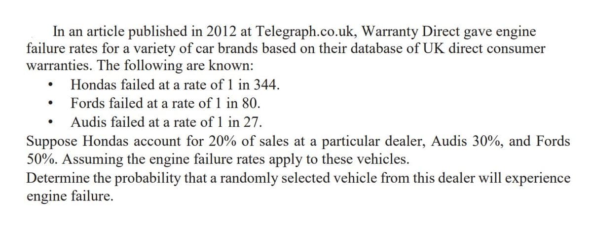 In an article published in 2012 at Telegraph.co.uk, Warranty Direct gave engine
failure rates for a variety of car brands based on their database of UK direct consumer
warranties. The following are known:
●
Hondas failed at a rate of 1 in 344.
●
Fords failed at a rate of 1 in 80.
●
Audis failed at a rate of 1 in 27.
Suppose Hondas account for 20% of sales at a particular dealer, Audis 30%, and Fords
50%. Assuming the engine failure rates apply to these vehicles.
Determine the probability that a randomly selected vehicle from this dealer will experience
engine failure.