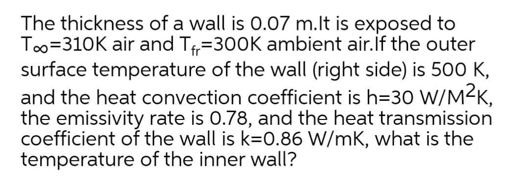 The thickness of a wall is 0.07 m.lt is exposed to
Too=310K air and T=300K ambient air.if the outer
surface temperature of the wall (right side) is 500 K,
and the heat convection coefficient is h=30 Ww/M²K,
the emissivity rate is 0.78, and the heat transmission
coefficient of the wall is k=0.86 W/mK, what is the
temperature of the inner wall?
