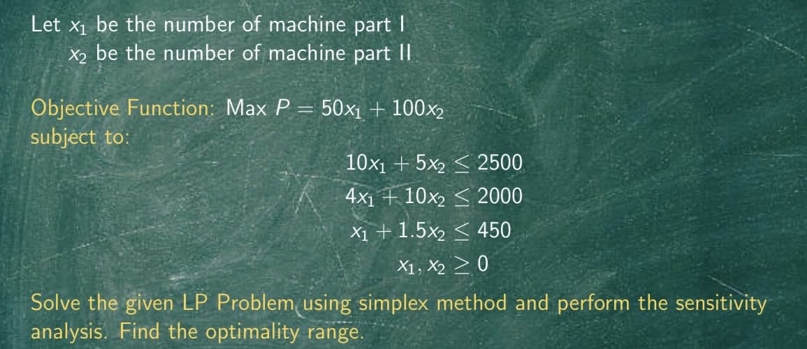 Let x₁ be the number of machine part I
X2 be the number of machine part II
Objective Function: Max P = 50x₁ + 100x₂
subject to:
10x1 +5x22500
4x110x22000
X1 + 1.5x2450
X1, X20
Solve the given LP Problem using simplex method and perform the sensitivity
analysis. Find the optimality range.
