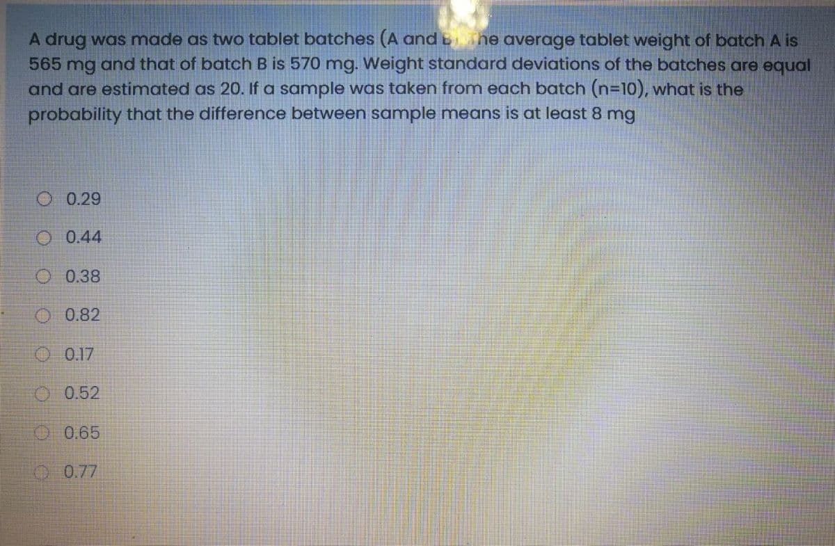 A drug was made as two tablet batches (A and bhe average tablet weight of batch A is
565 mg and that of batch B is 570 mg. Weight standard deviations of the batches are equal
and are estimated as 20. If a sample was taken from each batch (n-10), what is the
probability that the difference between sample means is at least 8 mg
0.29
O 0.44
O 0.38
O 0.82
O 0.17
0.52
0 0.65
00.77
