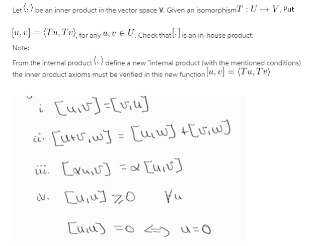 Let (:) be an inner product in the vector space V. Given an isomorphismT : U - V. Put
[u, v] = (Tu, Tv), for any u, V E U. Check thatl:lis an in-house product.
Note:
From the internal product (:) define a new "internal product (with the mentioned conditions)
the inner product axioms must be verified in this new function (u, v] = (Tu, Tv)
i [uiv]=[viu]
i [uru,w] = [uw] +[viw]
ii. Cauiu] =x [uiv]
N. [uiu] 7O
Yu
[uiu] =0 u=0
