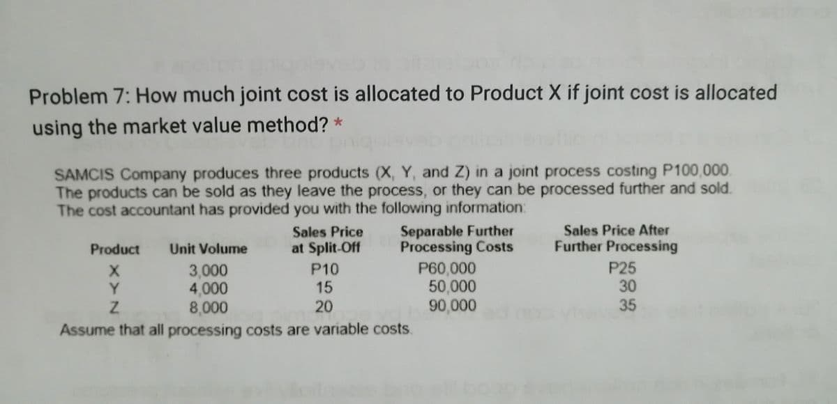 Problem 7: How much joint cost is allocated to Product X if joint cost is allocated
using the market value method? *
SAMCIS Company produces three products (X, Y, and Z) in a joint process costing P100,000.
The products can be sold as they leave the process, or they can be processed further and sold.
The cost accountant has provided you with the following information:
Sales Price After
Further Processing
Separable Further
Processing Costs
P60,000
50,000
Sales Price
Product
Unit Volume
at Split-Off
P25
30
35\
P10
3,000
4,000
8,000
Y.
15
20
90,000
Assume that all processing costs are variable costs
