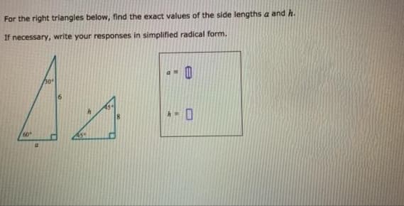 For the right triangles below, find the exact values of the side lengths a and h.
If necessary, write your responses in simplified radical form.
30
60
