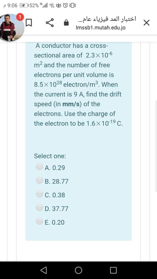 e 9:06
52% *ll aO O DI
口
اختبار المد فيزياء عام. . .
Imssb1.mutah.edu.jo
A conductor has a cross-
sectional area of 2.3x106
m2 and the number of free
electrons per unit volume is
8.5x1028 electron/m3. When
the current is 9 A, find the drift
speed (in mm/s) of the
electrons. Use the charge of
the electron to be 1.6x1019 C.
Select one:
А. О.29
B. 28.77
C. 0.38
D. 37.77
E. 0.20
O
