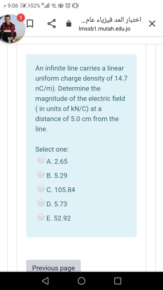 e 9:06
52% ll O ODI
口
اختبار المد فيزياء عام. . .
Imssb1.mutah.edu.jo
An infinite line carries a linear
uniform charge density of 14.7
nC/m). Determine the
magnitude of the electric field
( in units of kN/C) at a
distance of 5.0 cm from the
line.
Select one:
A. 2.65
B. 5.29
C. 105.84
D. 5.73
E. 52.92
Previous page
O
