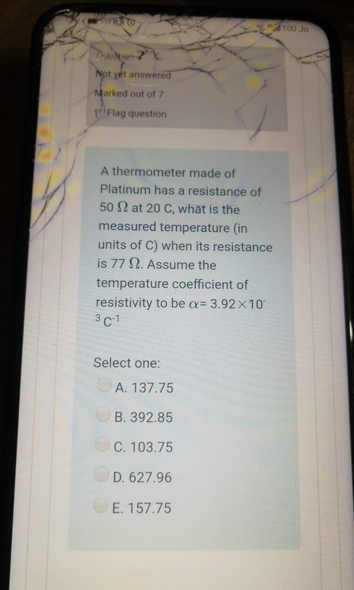l100 Jo
Tuedten
Not yet answered
Marked out of 7
Flag question
A thermometer made of
Platinum has a resistance of
50 2 at 20 C, what is the
measured temperature (in
units of C) when its resistance
is 77 N. Assume the
temperature coefficient of
resistivity to be a= 3.92×10
3 C1
Select one:
A. 137.75
B. 392.85
OC. 103.75
D. 627.96
E. 157.75
