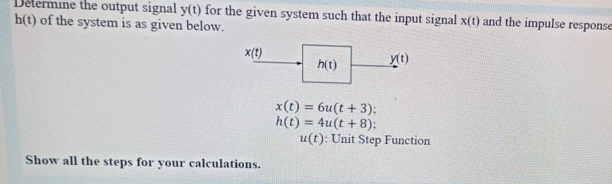 Jetermine the output signal y(t) for the given system such that the input signal x(t) and the impulse response
h(t) of the system is as given below.
x(t)
h(t)
x(t) = 6u(t + 3):
h(t) = 4u(t + 8):
u(t): Unit Step Function
%3D
Show all the steps for your calculations.
