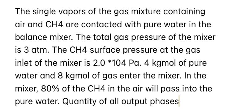 The single vapors of the gas mixture containing
air and CH4 are contacted with pure water in the
balance mixer. The total gas pressure of the mixer
is 3 atm. The CH4 surface pressure at the gas
inlet of the mixer is 2.0 *104 Pa. 4 kgmol of pure
water and 8 kgmol of gas enter the mixer. In the
mixer, 80% of the CH4 in the air will pass into the
pure water. Quantity of all output phases