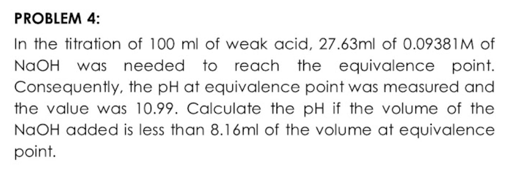 PROBLEM 4:
In the titration of 100 ml of weak acid, 27.63ml of 0.09381M of
needed to reach the equivalence point.
NaOH
was
Consequently, the pH at equivalence point was measured and
the value was 10.99. Calculate the pH if the volume of the
NAOH added is less than 8.16ml of the volume at equivalence
point.
