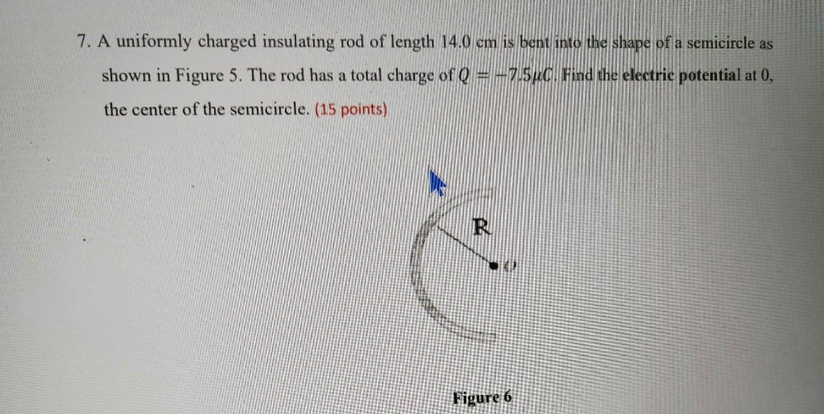 7. A uniformly charged insulating rod of length 14.0 cm is bent into the shape of a semicircle as
shown in Figure 5. The rod has a total charge of Q=-7.5µC. Find the electric potential at 0,
the center of the semicircle. (15 points)
R.
Figure 6
