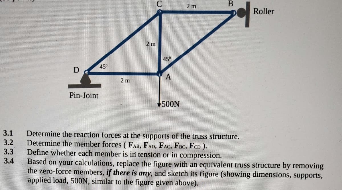 2 m
Roller
2 m
45°
45°
A
2 m
Pin-Joint
500N
3.1
Determine the reaction forces at the supports of the truss structure.
Determine the member forces (FAB, FAD, FAC, Foc, FCD ).
Define whether each member is in tension or in compression.
Based on your calculations, replace the figure with an equivalent truss structure by removing
the zero-force members, if there is any, and sketch its figure (showing dimensions, supports,
applied load, 50ON, similar to the figure given above).
3.2
3.3
3.4
