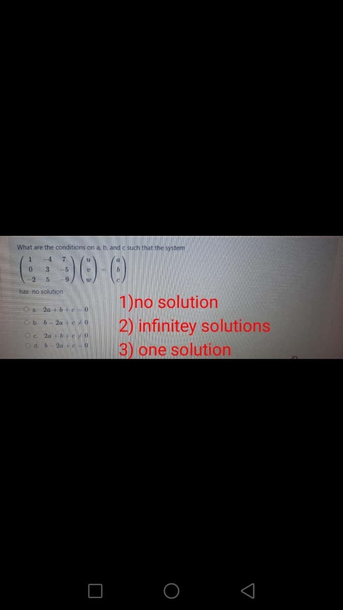 What are the conditions on a, b, and c such that the system
4
3
-5
-2
9
has no solution
1)no solution
2) infinitey solutions
3) one solution
Oa 2a + 6+c=0
Ob. b- 2a +c/0
Oc 2a + b+c0
O d. 6
2a +e0
O O
