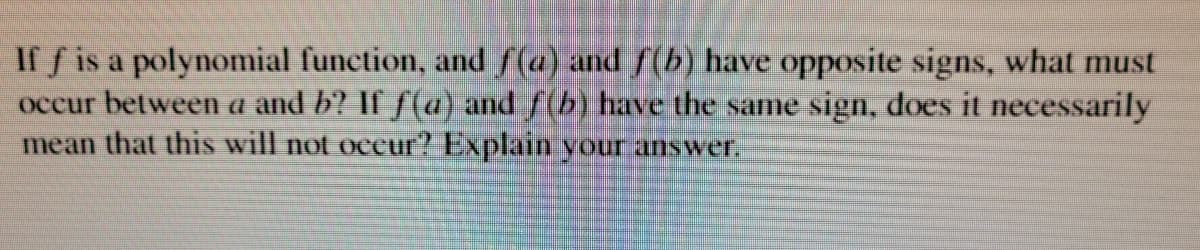 If f is a polynomial function, and f(a) and f(b) have opposite signs, what must
occur between a and b? If ƒ(a) and f(b) have the same sign, does it necessarily
mean that this will not occur? Explain your answeT.
