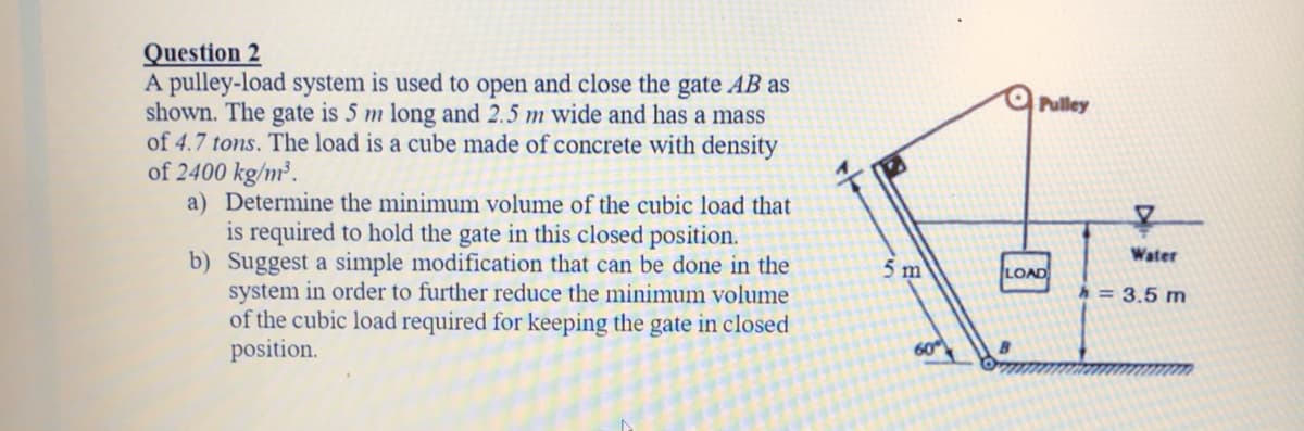 Question 2
A pulley-load system is used to open and close the gate AB as
shown. The gate is 5 m long and 2.5 m wide and has a mass
of 4.7 tons. The load is a cube made of concrete with density
of 2400 kg/m².
a) Determine the minimum volume of the cubic load that
is required to hold the gate in this closed position.
b) Suggest a simple modification that can be done in the
system in order to further reduce the minimum volume
of the cubic load required for keeping the gate in closed
position.
O Pulley
Water
5 m
LOAD
h = 3.5 m
60
