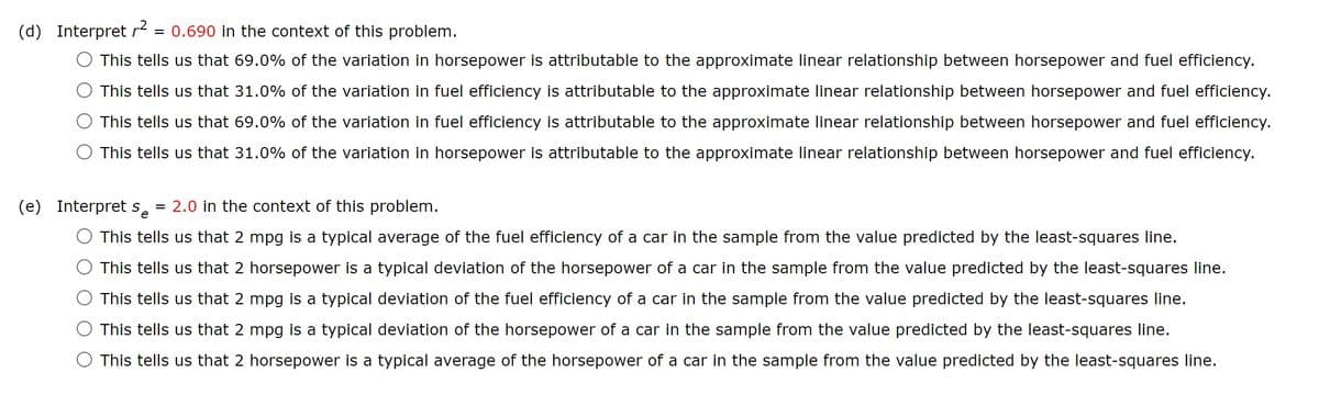 (d) Interpret r²
= 0.690 in the context of this problem.
This tells us that 69.0% of the variation in horsepower is attributable to the approximate linear relationship between horsepower and fuel efficiency.
This tells us that 31.0% of the variation in fuel efficiency is attributable to the approximate linear relationship between horsepower and fuel efficiency.
This tells us that 69.0% of the variation in fuel efficiency is attributable to the approximate linear relationship between horsepower and fuel efficiency.
This tells us that 31.0% of the variation in horsepower is attributable to the approximate linear relationship between horsepower and fuel efficiency.
(e) Interpret s = 2.0 in the context of this problem.
e
This tells us that 2 mpg is a typical average of the fuel efficiency of a car in the sample from the value predicted by the least-squares line.
This tells us that 2 horsepower is a typical deviation of the horsepower of a car in the sample from the value predicted by the least-squares line.
This tells us that 2 mpg is a typical deviation of the fuel efficiency of a car in the sample from the value predicted by the least-squares line.
This tells us that 2 mpg is a typical deviation of the horsepower of a car in the sample from the value predicted by the least-squares line.
This tells us that 2 horsepower is a typical average of the horsepower of a car in the sample from the value predicted by the least-squares line.