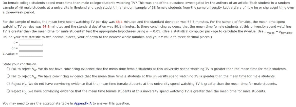 Do female college students spend more time than male college students watching TV? This was one of the questions investigated by the authors of an article. Each student in a random
sample of 46 male students at a university in England and each student in a random sample of 38 female students from the same university kept a diary of how he or she spent time over
a three-week period.
For the sample of males, the mean time spent watching TV per day was 68.1 minutes and the standard deviation was 67.5 minutes. For the sample of females, the mean time spent
watching TV per day was 93.8 minutes and the standard deviation was 89.1 minutes. Is there convincing evidence that the mean time female students at this university spend watching
TV is greater than the mean time for male students? Test the appropriate hypotheses using α = 0.05. (Use a statistical computer package to calculate the P-value. Use μmales Mfemales
Round your test statistic to two decimal places, your df down to the nearest whole number, and your P-value to three decimal places.)
t =
df =
P-value =
State your conclusion.
◇ Fail to reject Ho. We do not have convincing evidence that the mean time female students at this university spend watching TV is greater than the mean time for male students.
Fail to reject Ho. We have convincing evidence that the mean time female students at this university spend watching TV is greater than the mean time for male students.
Reject Ho. We do not have convincing evidence that the mean time female students at this university spend watching TV is greater than the mean time for male students.
Reject Ho. We have convincing evidence that the mean time female students at this university spend watching TV is greater than the mean time for male students.
You may need to use the appropriate table in Appendix A to answer this question.