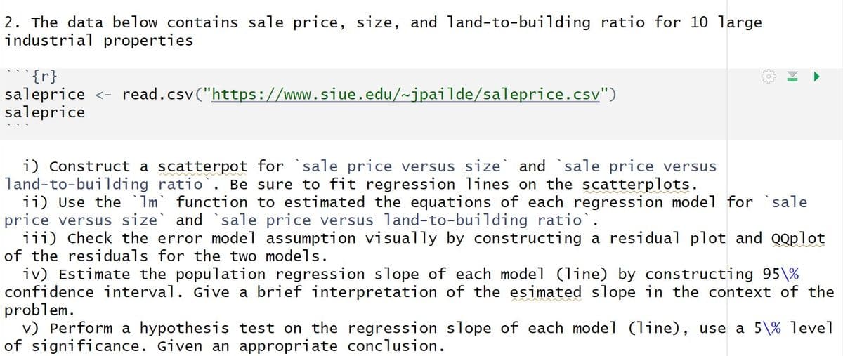 2. The data below contains sale price, size, and land-to-building ratio for 10 large
industrial properties
{r}
saleprice <- read.csv("https://www.siue.edu/~jpailde/saleprice.csv")
saleprice
i) Construct a scatterpot for sale price versus size and sale price versus
land-to-building ratio`. Be sure to fit regression lines on the scatterplots.
ii) Use the `Im function to estimated the equations of each regression model for sale
price versus size` and `sale price versus land-to-building ratio`.
iii) Check the error model assumption visually by constructing a residual plot and QQplot
of the residuals for the two models.
iv) Estimate the population regression slope of each model (line) by constructing 95\%
confidence interval. Give a brief interpretation of the esimated slope in the context of the
problem.
v) Perform a hypothesis test on the regression slope of each model (line), use a 5\% level
of significance. Given an appropriate conclusion.