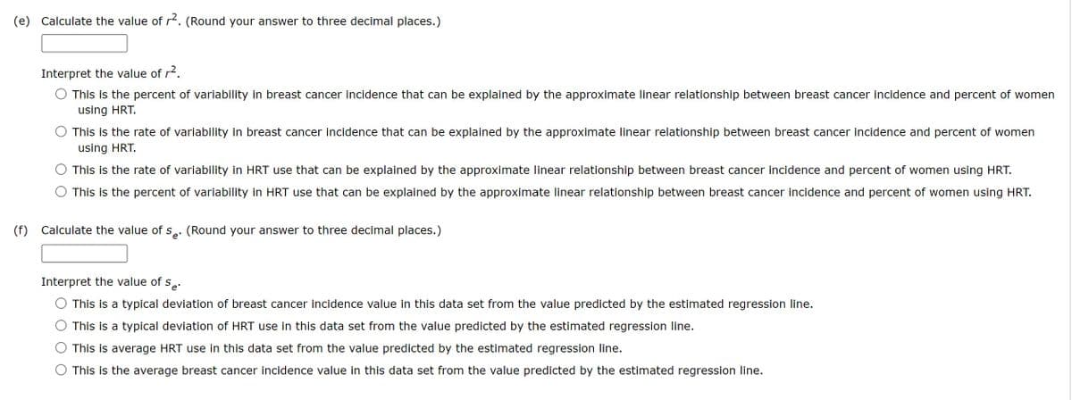 (e) Calculate the value of r². (Round your answer to three decimal places.)
(f)
Interpret the value of r².
This is the percent of variability in breast cancer incidence that can be explained by the approximate linear relationship between breast cancer incidence and percent of women
using HRT.
This is the rate of variability in breast cancer incidence that can be explained by the approximate linear relationship between breast cancer incidence and percent of women
using HRT.
This is the rate of variability in HRT use that can be explained by the approximate linear relationship between breast cancer incidence and percent of women using HRT.
This is the percent of variability in HRT use that can be explained by the approximate linear relationship between breast cancer incidence and percent of women using HRT.
Calculate the value of Se. (Round your answer to three decimal places.)
Interpret the value of Se
This is a typical deviation of breast cancer incidence value in this data set from the value predicted by the estimated regression line.
This is a typical deviation of HRT use in this data set from the value predicted by the estimated regression line.
This is average HRT use in this data set from the value predicted by the estimated regression line.
This is the average breast cancer incidence value in this data set from the value predicted by the estimated regression line.