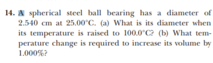 14. A spherical steel ball bearing has a diameter of
2.540 cm at 25.00°C. (a) What is its diameter when
its temperature is raised to 100.0°C? (b) What tem-
perature change is required to increase its volume by
1.000%?
