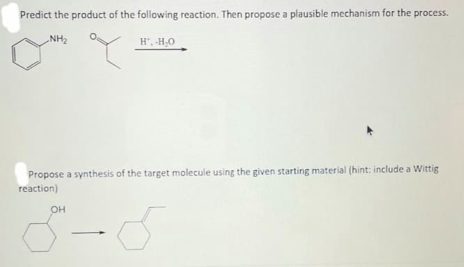 Predict the product of the following reaction. Then propose a plausible mechanism for the process.
NH₂
H', -H₂O
Propose a synthesis of the target molecule using the given starting material (hint: include a Wittig
reaction)
OH