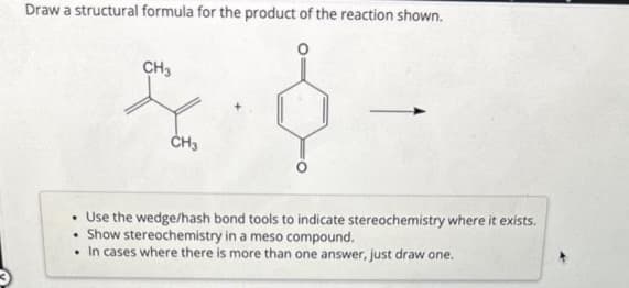 Draw a structural formula for the product of the reaction shown.
CH3
.
CH3
. Use the wedge/hash bond tools to indicate stereochemistry where it exists.
Show stereochemistry in a meso compound.
. In cases where there is more than one answer, just draw one.