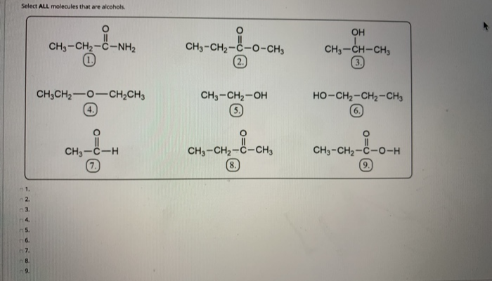 Select ALL molecules that are alcohols.
n1.
2.
n 3.
4.
5.
n 6.
7.
n8.
9.
i-N
CH3-CH2-C-NH,
CH3CH₂-O-CH₂CH3
CH₂-C-H
7.
CH3-CH₂-C-O-CH3
CH3-CH₂-OH
CH3-CH₂-C-CH3
--CH₂
(8.
OH
CH3-CH-CH3
②
HO-CH2-CH2-CH3
6.
CH3-CH2-C-O-H
9.