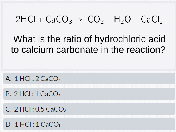 2HCI + CaCO3 CO₂ + H₂O + CaCl₂
What is the ratio of hydrochloric acid
to calcium carbonate in the reaction?
A. 1 HCI: 2 CaCO3
B. 2 HCI: 1 CaCO3
C. 2 HCI: 0.5 CaCO3
D. 1 HCI: 1 CaCO3