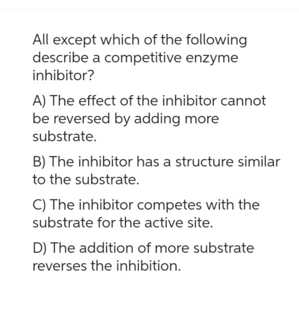 All except which of the following
describe a competitive enzyme
inhibitor?
A) The effect of the inhibitor cannot
be reversed by adding more
substrate.
B) The inhibitor has a structure similar
to the substrate.
C) The inhibitor competes with the
substrate for the active site.
D) The addition of more substrate
reverses the inhibition.