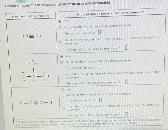 Decide whether these proposed Lewis structures are reasonable.
proposed Lewis structure
:NEN:
: Cl:
: Cl-N-C1:
HIC CH
Is the proposed Lewis structure reasonable?
Yes.
O No, it has the wrong number of valence electrons.
The correct number is: 0
O
No, it has the right number of valence electrons but doesn't satisfy the
octet rule.
The symbols of the problem atoms are:*
0
Yes.
O No, it has the wrong number of valence electrons.
The correct number is: O
O
No, it has the right number of valence electrons but doesn't satisfy the
octet rule.
The symbols of the problem atoms are:
Yes.
No, it has the wrong number of valence electrons,
The correct number is:0
O
O
No, it has the right number of valence electrons but doesn't satisfy the
O
octet rule.
The symbols of the problem atoms are
0
*If two or more atoms of the same element don't satisfy the octet rule, just enter the chemical symbol as many
times as necessary. For example, if two oxygen atoms don't satisfy the octet rule, enter "0,0"