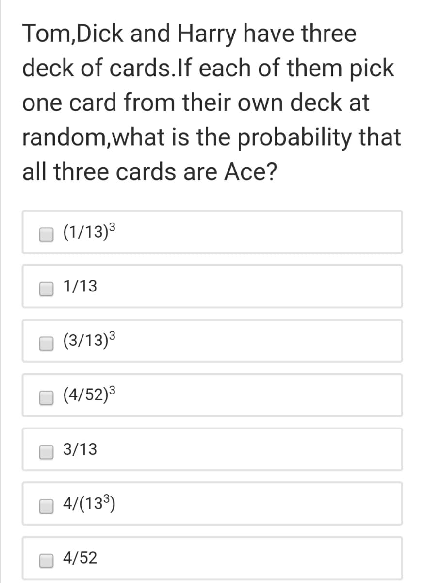 Tom,Dick and Harry have three
deck of cards.lf each of them pick
one card from their own deck at
random,what is the probability that
all three cards are Ace?
(1/13)3
1/13
O (3/13)3
O (4/52)3
3/13
O 4/(13°)
4/52
