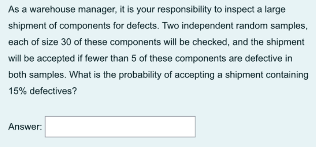 As a warehouse manager, it is your responsibility to inspect a large
shipment of components for defects. Two independent random samples,
each of size 30 of these components will be checked, and the shipment
will be accepted if fewer than 5 of these components are defective in
both samples. What is the probability of accepting a shipment containing
15% defectives?
Answer:
